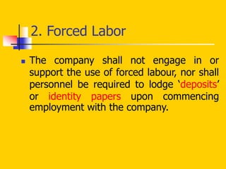 2. Forced Labor
 The company shall not engage in or
support the use of forced labour, nor shall
personnel be required to lodge ‘deposits’
or identity papers upon commencing
employment with the company.
 