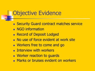 Objective Evidence
 Security Guard contract matches service
 NGO information
 Record of Deposit Lodged
 No use of force evident at work site
 Workers free to come and go
 Interview with workers
 Worker reaction to guards
 Marks or bruises evident on workers
 