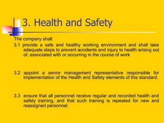 3. Health and Safety
The company shall
3.1 provide a safe and healthy working environment and shall take
adequate steps to prevent accidents and injury to health arising out
of, associated with or occurring in the course of work
3.2 appoint a senior management representative responsible for
implementation of the Health and Safety elements of this standard.
3.3 ensure that all personnel receive regular and recorded health and
safety training, and that such training is repeated for new and
reassigned personnel.
 