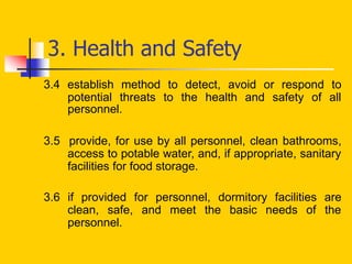 3.4 establish method to detect, avoid or respond to
potential threats to the health and safety of all
personnel.
3.5 provide, for use by all personnel, clean bathrooms,
access to potable water, and, if appropriate, sanitary
facilities for food storage.
3.6 if provided for personnel, dormitory facilities are
clean, safe, and meet the basic needs of the
personnel.
3. Health and Safety
 