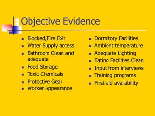 Objective Evidence
 Blocked/Fire Exit
 Water Supply access
 Bathroom Clean and
adequate
 Food Storage
 Toxic Chemicals
 Protective Gear
 Worker Appearance
 Dormitory Facilities
 Ambient temperature
 Adequate Lighting
 Eating Facilities Clean
 Input from interviews
 Training programs
 First aid availability
 
