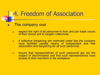 4. Freedom of Association
 The company shall
 respect the right of all personnel to form and join trade unions
of their choice and to bargain collectively.
 if collective bargaining are restricted under law, the company
must facilitate parallel means of independent and free
association and bargaining for all such personnel.
 ensure that representatives of such personnel are not the
subject of discrimination and that such representatives have
access to their members in the workplace.
 