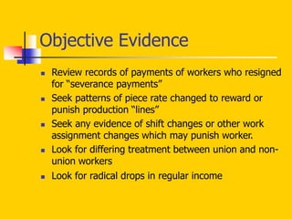 Objective Evidence
 Review records of payments of workers who resigned
for “severance payments”
 Seek patterns of piece rate changed to reward or
punish production “lines”
 Seek any evidence of shift changes or other work
assignment changes which may punish worker.
 Look for differing treatment between union and non-
union workers
 Look for radical drops in regular income
 