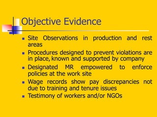 Objective Evidence
 Site Observations in production and rest
areas
 Procedures designed to prevent violations are
in place, known and supported by company
 Designated MR empowered to enforce
policies at the work site
 Wage records show pay discrepancies not
due to training and tenure issues
 Testimony of workers and/or NGOs
 