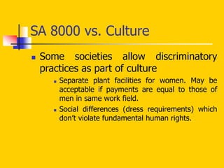 SA 8000 vs. Culture
 Some societies allow discriminatory
practices as part of culture
 Separate plant facilities for women. May be
acceptable if payments are equal to those of
men in same work field.
 Social differences (dress requirements) which
don’t violate fundamental human rights.
 