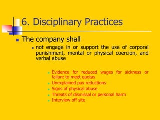 6. Disciplinary Practices
 The company shall
 not engage in or support the use of corporal
punishment, mental or physical coercion, and
verbal abuse
 Evidence for reduced wages for sickness or
failure to meet quotas
 Unexplained pay reductions
 Signs of physical abuse
 Threats of dismissal or personal harm
 Interview off site
 