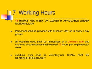 7. Working Hours
 48 HOURS PER WEEK OR LOWER IF APPLICABLE UNDER
NATIONAL LAW
 Personnel shall be provided with at least 1 day off in every 7 day
period.
 All overtime work shall be reimbursed at a premium rate and
under no circumstances shall exceed 12 hours per employee per
week
 overtime work shall be voluntary and SHALL NOT BE
DEMANDED REGULARLY
 