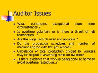 Auditor Issues
 What constitutes exceptional short term
circumstances ?
 Is overtime voluntary or is there a threat of job
termination…?
 Are the wage records valid and accurate ?
 Do the production schedules and number of
machines agree with the pay records?
 Calculation of total production divided by workers
may be helpful in assessing need for overtime
 Is there evidence that work is being done at home to
avoid overtime restriction..?
 