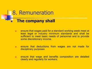 8. Remuneration
 The company shall
 ensure that wages paid for a standard working week meet at
least legal or industry minimum standards and shall be
sufficient to meet basic needs of personnel and to provide
some discretionary income.
 ensure that deductions from wages are not made for
disciplinary purposes
 ensure that wage and benefits composition are detailed
clearly and regularly for workers;
 
