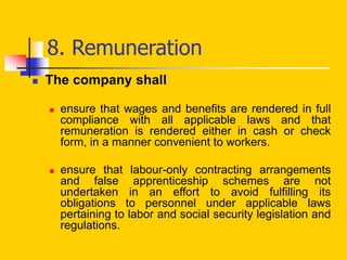 8. Remuneration
 The company shall
 ensure that wages and benefits are rendered in full
compliance with all applicable laws and that
remuneration is rendered either in cash or check
form, in a manner convenient to workers.
 ensure that labour-only contracting arrangements
and false apprenticeship schemes are not
undertaken in an effort to avoid fulfilling its
obligations to personnel under applicable laws
pertaining to labor and social security legislation and
regulations.
 