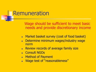 Wage should be sufficient to meet basic
needs and provide discretionary income
 Market basket survey (cost of food basket)
 Determine minimum wages/industry wage
norm
 Review records of average family size
 Consult NGOs
 Method of Payment
 Wage test of “reasonableness”
Remuneration
 