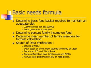 Basic needs formula
 Determine basic food basket required to maintain an
adequate diet.
 2,100 calories per day (WHO)
 Local government standards
 Determine percent family income on food
 Determine mean number of family members for
formula calculation
 Source of Data Verification :
 Offices of WHO
 Desk Study of prices from country’s Ministry of Labor
 Data from ILO and World Bank
 Data confirmation from local unions and NGOs
 Annual stats published by ILO on food prices.
 
