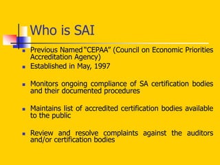 Who is SAI
 Previous Named “CEPAA” (Council on Economic Priorities
Accreditation Agency)
 Established in May, 1997
 Monitors ongoing compliance of SA certification bodies
and their documented procedures
 Maintains list of accredited certification bodies available
to the public
 Review and resolve complaints against the auditors
and/or certification bodies
 