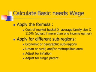 Calculate Basic needs Wage
 Apply the formula :
 Cost of market basket X average family size X
110% (adjust if more than one income earner)
 Apply for different sub-regions:
 Economic or geographic sub-regions
 Urban or rural; and/or metropolitan area
 Adjust for inflation
 Adjust for single parent
 