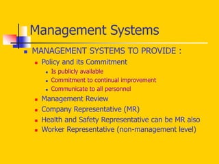  MANAGEMENT SYSTEMS TO PROVIDE :
 Policy and its Commitment
 Is publicly available
 Commitment to continual improvement
 Communicate to all personnel
 Management Review
 Company Representative (MR)
 Health and Safety Representative can be MR also
 Worker Representative (non-management level)
Management Systems
 