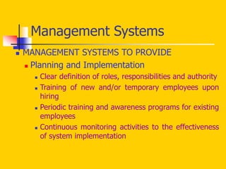  MANAGEMENT SYSTEMS TO PROVIDE
 Planning and Implementation
 Clear definition of roles, responsibilities and authority
 Training of new and/or temporary employees upon
hiring
 Periodic training and awareness programs for existing
employees
 Continuous monitoring activities to the effectiveness
of system implementation
Management Systems
 