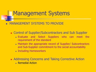  MANAGEMENT SYSTEMS TO PROVIDE
 Control of Supplier/Subcontractors and Sub Supplier
 Evaluate and Select Suppliers who can meet the
requirement of the standard
 Maintain the appropriate record of Supplier/ Subcontractors
and Sub-Supplier commitment to the social accountability
 Including Homeworkers
 Addressing Concerns and Taking Corrective Action
 Remedial Action
Management Systems
 