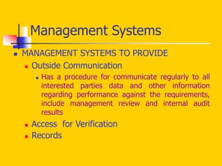  MANAGEMENT SYSTEMS TO PROVIDE
 Outside Communication
 Has a procedure for communicate regularly to all
interested parties data and other information
regarding performance against the requirements,
include management review and internal audit
results
 Access for Verification
 Records
Management Systems
 