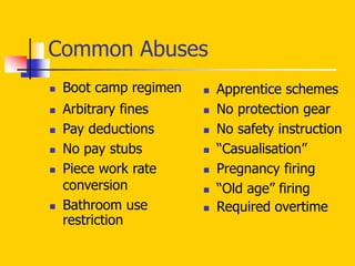 Common Abuses
 Boot camp regimen
 Arbitrary fines
 Pay deductions
 No pay stubs
 Piece work rate
conversion
 Bathroom use
restriction
 Apprentice schemes
 No protection gear
 No safety instruction
 “Casualisation”
 Pregnancy firing
 “Old age” firing
 Required overtime
 