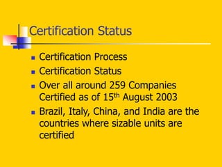 Certification Status
 Certification Process
 Certification Status
 Over all around 259 Companies
Certified as of 15th August 2003
 Brazil, Italy, China, and India are the
countries where sizable units are
certified
 