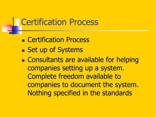  Certification Process
 Set up of Systems
 Consultants are available for helping
companies setting up a system.
Complete freedom available to
companies to document the system.
Nothing specified in the standards
Certification Process
 
