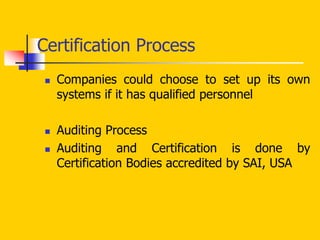  Companies could choose to set up its own
systems if it has qualified personnel
 Auditing Process
 Auditing and Certification is done by
Certification Bodies accredited by SAI, USA
Certification Process
 