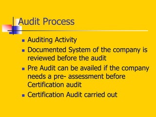  Auditing Activity
 Documented System of the company is
reviewed before the audit
 Pre Audit can be availed if the company
needs a pre- assessment before
Certification audit
 Certification Audit carried out
Audit Process
 