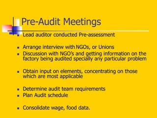 Pre-Audit Meetings
 Lead auditor conducted Pre-assessment
 Arrange interview with NGOs, or Unions
 Discussion with NGO’s and getting information on the
factory being audited specially any particular problem
 Obtain input on elements, concentrating on those
which are most applicable
 Determine audit team requirements
 Plan Audit schedule
 Consolidate wage, food data.
 