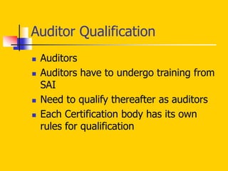  Auditors
 Auditors have to undergo training from
SAI
 Need to qualify thereafter as auditors
 Each Certification body has its own
rules for qualification
Auditor Qualification
 