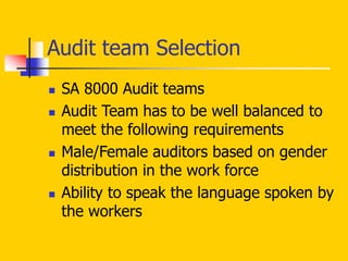  SA 8000 Audit teams
 Audit Team has to be well balanced to
meet the following requirements
 Male/Female auditors based on gender
distribution in the work force
 Ability to speak the language spoken by
the workers
Audit team Selection
 