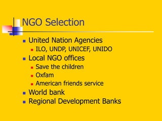 NGO Selection
 United Nation Agencies
 ILO, UNDP, UNICEF, UNIDO
 Local NGO offices
 Save the children
 Oxfam
 American friends service
 World bank
 Regional Development Banks
 