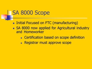SA 8000 Scope
 Initial Focused on FTC (manufacturing)
 SA 8000 now applied for Agricultural industry
and Homeworker
 Certification based on scope definition
 Registrar must approve scope
 