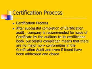  Certification Process
 After successful completion of Certification
audit , company is recommended for issue of
Certificate by the auditors to its certification
body. Successful completion means that there
are no major non- conformities in the
Certification Audit and even if found have
been addressed and closed
Certification Process
 