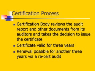  Certification Body reviews the audit
report and other documents from its
auditors and takes the decision to issue
the certificate
 Certificate valid for three years
 Renewal possible for another three
years via a re-cert audit
Certification Process
 