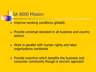 SA 8000 Mission
 Improve working conditions globally
 Provide universal standard in all business and country
sectors
 Work in parallel with human rights and labor
organizations worldwide
 Provide incentive which benefits the business and
consumer community though a win/win approach
 