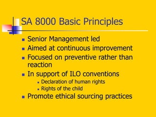 SA 8000 Basic Principles
 Senior Management led
 Aimed at continuous improvement
 Focused on preventive rather than
reaction
 In support of ILO conventions
 Declaration of human rights
 Rights of the child
 Promote ethical sourcing practices
 