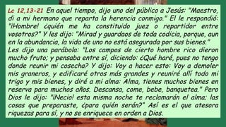 Lc 12,13-21 En aquel tiempo, dijo uno del público a Jesús: "Maestro,
di a mi hermano que reparta la herencia conmigo." El le respondió:
"¡Hombre! ¿quién me ha constituido juez o repartidor entre
vosotros?" Y les dijo: "Mirad y guardaos de toda codicia, porque, aun
en la abundancia, la vida de uno no está asegurada por sus bienes."
Les dijo una parábola: "Los campos de cierto hombre rico dieron
mucho fruto; y pensaba entre sí, diciendo: ¿Qué haré, pues no tengo
donde reunir mi cosecha? Y dijo: Voy a hacer esto: Voy a demoler
mis graneros, y edificaré otros más grandes y reuniré allí todo mi
trigo y mis bienes, y diré a mi alma: Alma, tienes muchos bienes en
reserva para muchos años. Descansa, come, bebe, banquetea." Pero
Dios le dijo: "¡Necio! esta misma noche te reclamarán el alma; las
cosas que preparaste, ¿para quién serán?“ Así es el que atesora
riquezas para sí, y no se enriquece en orden a Dios.
 