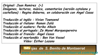 Original: Joan Ramirez (+)
Imágenes, lecturas, música, comentarios (versión catalana y
castellana) : Regina Goberna, en colaboración con Àngel Casas
Traducción al inglés : Vivian Townsend
Traducción al italiano: Ramon Julià
Traducción al euskera: Periko Alkain
Traducción al portugués: Ze Manel Marquespereira
Traducción al francés: Àngel Casas
Traducción al neerlandés : Ben Van Vossel
Vídeo: Esther Lozano
Monjas de S. Benito de Montserrat
www.monestirsantbenetmontserrat.com/regin
 