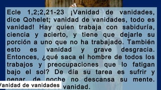 Ecle 1,2;2,21-23 ¡Vanidad de vanidades,
dice Qohelet; vanidad de vanidades, todo es
vanidad! Hay quien trabaja con sabiduría,
ciencia y acierto, y tiene que dejarle su
porción a uno que no ha trabajado. También
esto es vanidad y grave desgracia.
Entonces, ¿qué saca el hombre de todos los
trabajos y preocupaciones que lo fatigan
bajo el sol? De día su tarea es sufrir y
penar, de noche no descansa su mente.
También esto es vanidad.Vanidad de vanidades
 