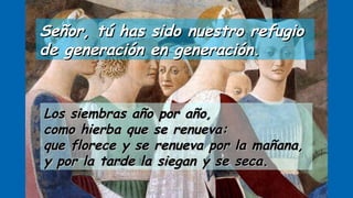 Señor, tú has sido nuestro refugioSeñor, tú has sido nuestro refugio
de generación en generación.de generación en generación.
Los siembras año por año,Los siembras año por año,
como hierba que se renueva:como hierba que se renueva:
que florece y se renueva por la mañana,que florece y se renueva por la mañana,
y por la tarde la siegan y se seca.y por la tarde la siegan y se seca.
 