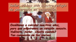 Señor, tú has sido nuestro refugioSeñor, tú has sido nuestro refugio
de generación en generación.de generación en generación.
Enséñanos a calcular nuestros años,Enséñanos a calcular nuestros años,
para que adquiramos un corazón sensato.para que adquiramos un corazón sensato.
Vuélvete, Señor, ¿hasta cuando?Vuélvete, Señor, ¿hasta cuando?
Ten compasión de tus siervos.Ten compasión de tus siervos.
 