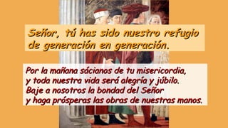Señor, tú has sido nuestro refugioSeñor, tú has sido nuestro refugio
de generación en generación.de generación en generación.
Por la mañana sácianos de tu misericordia,Por la mañana sácianos de tu misericordia,
y toda nuestra vida será alegría y júbilo.y toda nuestra vida será alegría y júbilo.
Baje a nosotros la bondad del SeñorBaje a nosotros la bondad del Señor
y haga prósperas las obras de nuestras manos.y haga prósperas las obras de nuestras manos.
 