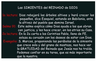 Las SIMIENTES del REINADO de DIOS
1a lectura: Dios rebajará los árboles altivos y hará crecer los
pequeños, dice Ezequiel, estando en Babilonia, ante
la altivez del pueblo que domina Israel.
Salmo 91: Este salmo explica cómo Dios ayuda a los que obran
con justicia, y les hace crecer, en los atrios su Casa.
2a lectura: En la 2a carta a los Corintios Pablo, lleno de FE,
solaza su corazón con los deseos de estar con Dios.
Evangelio: S. Marcos, proponiendo las parábolas de la simiente
que crece sola y del grano de mostaza, nos hace ver
la GRATUIDAD del Reinado que Jesús nos ha traído.
Podemos confiar en su tarea, que es más importante
que la nuestra.
 