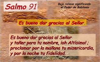 Salmo 91Salmo 91
Es bueno dar gracias al SeñorEs bueno dar gracias al Señor
y tañer para tu nombre, ¡oh Altísimo! ;y tañer para tu nombre, ¡oh Altísimo! ;
proclamar por la mañana tu misericordia,proclamar por la mañana tu misericordia,
y por la noche tu fidelidad.y por la noche tu fidelidad.
Es bueno dar gracias al SeñorEs bueno dar gracias al Señor..
Bajo relieve significando
el Poder de Babilonia
 