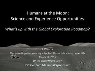 Humans at the Moon:
Science and Experience Opportunities
What’s up with the Global Exploration Roadmap?
J. Plescia
The Johns Hopkins University – Applied Physics Laboratory, Laurel MD
March 12, 2015
On the Cusp: What’s Next?
53rd Goddard Memorial Symposium
 