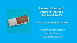 Icecream Sandwich
Android 4.0,4.0.3
API Level 14,15
• Released on October 18, 2011
• Customize home screen
• Android beam
• Data Usage control
 