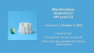 Marshmallow
Android 6.0
API Level 23
• Released on October 5, 2015
• Now on tap
• Permission can be turned off.
• Doze and app standby for battery
optimization.
 