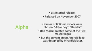 Alpha
• 1st internal release
• Released on November 2007
• Names of fictional robots were
chosen, "Astro Boy", "Bender”
• Dan Morrill created some of the first
mascot logos
• But the current green Android logo
was designed by Irina Blok later.
 