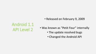 Android 1.1
API Level 2
• Released on February 9, 2009
• Was known as "Petit Four" internally
• The update resolved bugs
• Changed the Android API
 