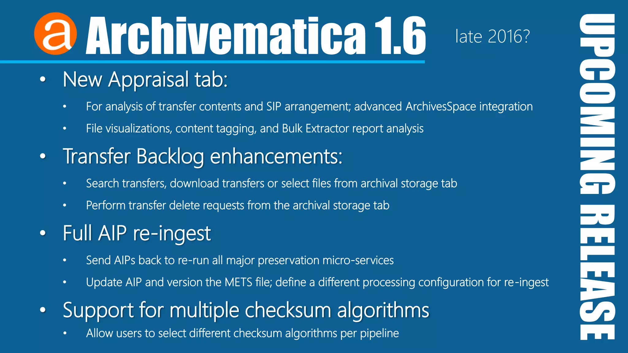 UPCOMINGRELEASE
Archivematica 1.6
• New Appraisal tab:
• For analysis of transfer contents and SIP arrangement; advanced ArchivesSpace integration
• File visualizations, content tagging, and Bulk Extractor report analysis
• Transfer Backlog enhancements:
• Search transfers, download transfers or select files from archival storage tab
• Perform transfer delete requests from the archival storage tab
• Full AIP re-ingest
• Send AIPs back to re-run all major preservation micro-services
• Update AIP and version the METS file; define a different processing configuration for re-ingest
• Support for multiple checksum algorithms
• Allow users to select different checksum algorithms per pipeline
late 2016?
 
